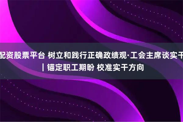 配资股票平台 树立和践行正确政绩观·工会主席谈实干|锚定职工期盼 校准实干方向