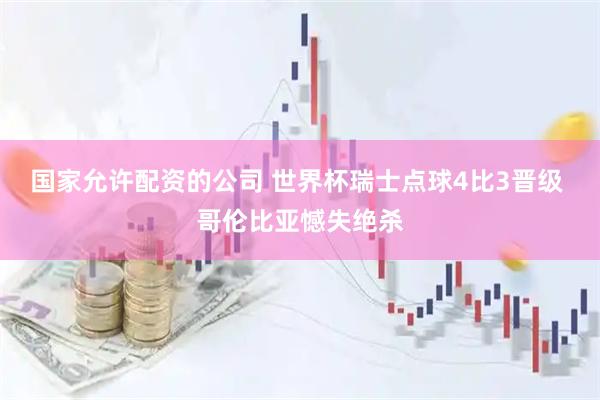 国家允许配资的公司 世界杯瑞士点球4比3晋级 哥伦比亚憾失绝杀
