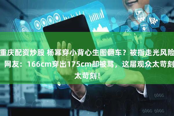 重庆配资炒股 杨幂穿小背心生图翻车？被指走光风险，网友：166cm穿出175cm却被骂，这届观众太苛刻！