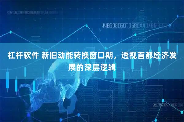杠杆软件 新旧动能转换窗口期，透视首都经济发展的深层逻辑