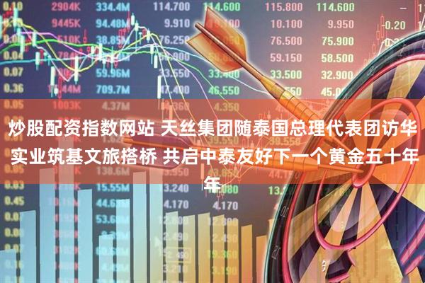 炒股配资指数网站 天丝集团随泰国总理代表团访华 实业筑基文旅搭桥 共启中泰友好下一个黄金五十年