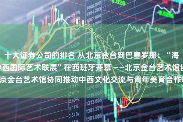 十大证券公司的排名 从北京金台到巴塞罗那：“海上丝绸之路——2026中西国际艺术联展”在西班牙开幕 ——北京金台艺术馆协同推动中西文化交流与青年美育合作取得务实成果