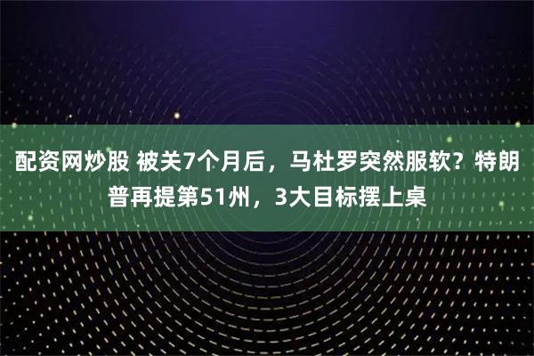 配资网炒股 被关7个月后，马杜罗突然服软？特朗普再提第51州，3大目标摆上桌